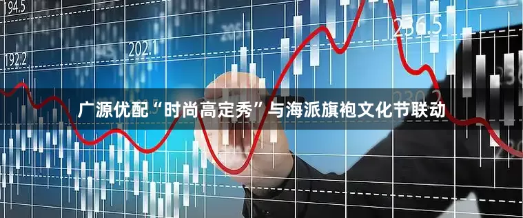 广源优配“时尚高定秀”与海派旗袍文化节联动