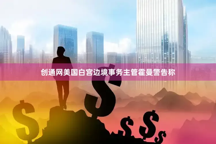 创通网美国白宫边境事务主管霍曼警告称