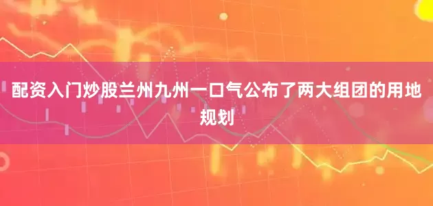 配资入门炒股兰州九州一口气公布了两大组团的用地规划