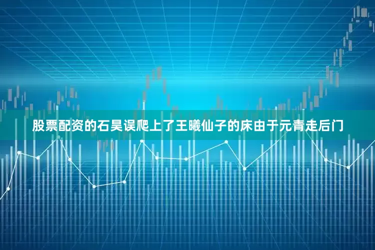 股票配资的石昊误爬上了王曦仙子的床由于元青走后门