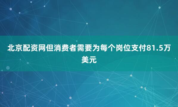北京配资网但消费者需要为每个岗位支付81.5万美元