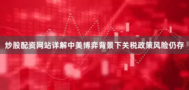 炒股配资网站详解中美博弈背景下关税政策风险仍存