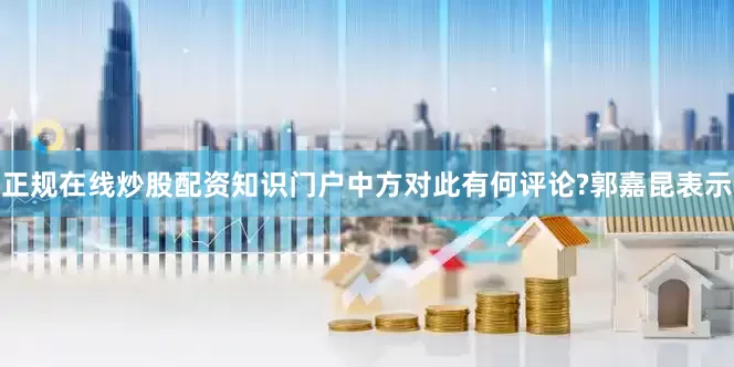 正规在线炒股配资知识门户中方对此有何评论?　　郭嘉昆表示