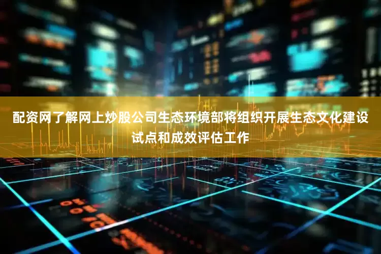 配资网了解网上炒股公司生态环境部将组织开展生态文化建设试点和成效评估工作