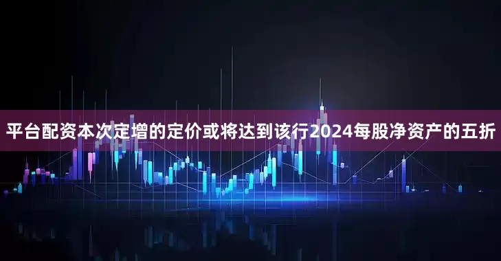 平台配资本次定增的定价或将达到该行2024每股净资产的五折