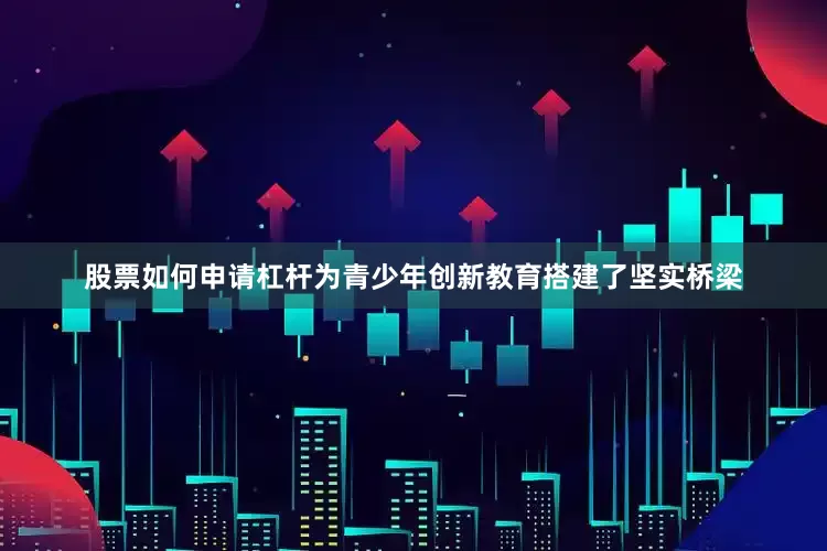 股票如何申请杠杆为青少年创新教育搭建了坚实桥梁