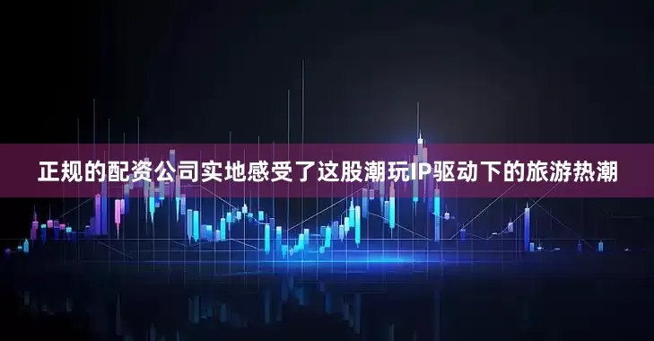正规的配资公司实地感受了这股潮玩IP驱动下的旅游热潮