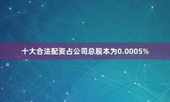 十大合法配资占公司总股本为0.0005%
