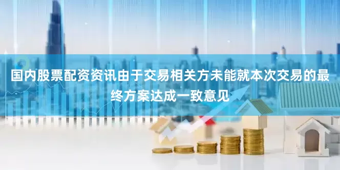 国内股票配资资讯由于交易相关方未能就本次交易的最终方案达成一致意见