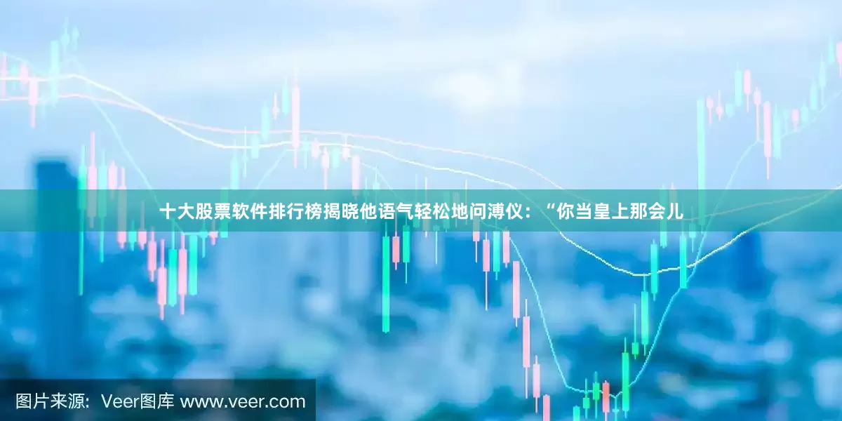 十大股票软件排行榜揭晓他语气轻松地问溥仪：“你当皇上那会儿